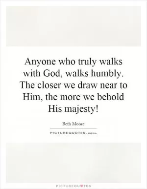 Anyone who truly walks with God, walks humbly. The closer we draw near to Him, the more we behold His majesty! Picture Quote #1
