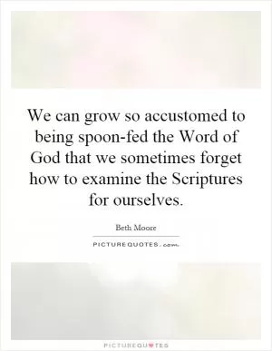 We can grow so accustomed to being spoon-fed the Word of God that we sometimes forget how to examine the Scriptures for ourselves Picture Quote #1