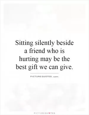 Sitting silently beside a friend who is hurting may be the best gift we can give Picture Quote #1