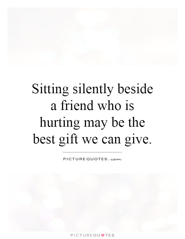 Sitting silently beside a friend who is hurting may be the best gift we can give Picture Quote #1