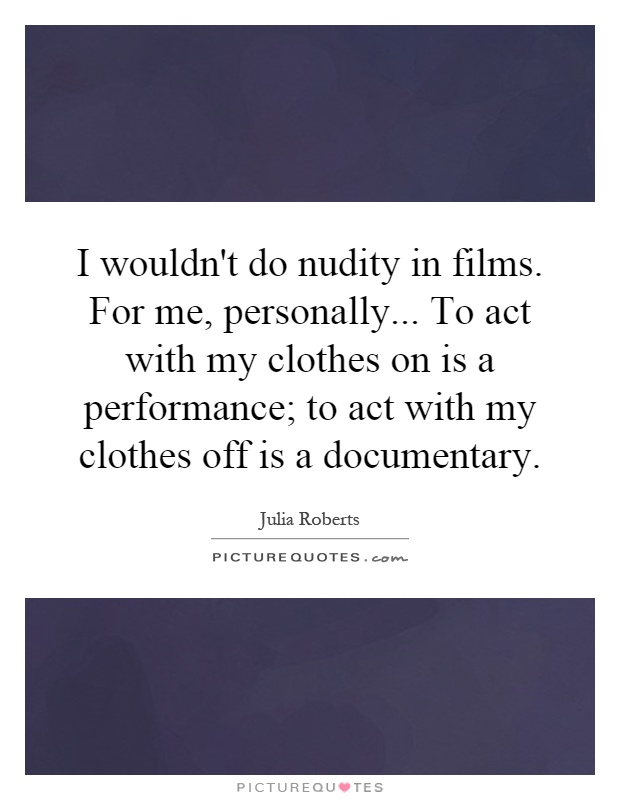 I wouldn't do nudity in films. For me, personally... To act with my clothes on is a performance; to act with my clothes off is a documentary Picture Quote #1