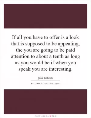 If all you have to offer is a look that is supposed to be appealing, the you are going to be paid attention to about a tenth as long as you would be if when you speak you are interesting Picture Quote #1
