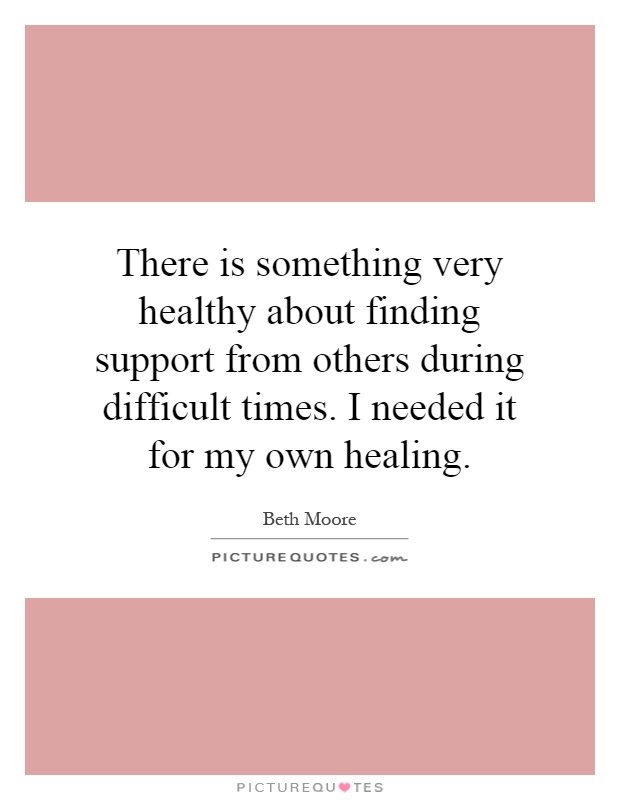 There is something very healthy about finding support from others during difficult times. I needed it for my own healing Picture Quote #1