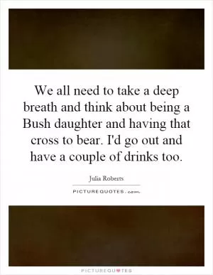 We all need to take a deep breath and think about being a Bush daughter and having that cross to bear. I'd go out and have a couple of drinks too Picture Quote #1