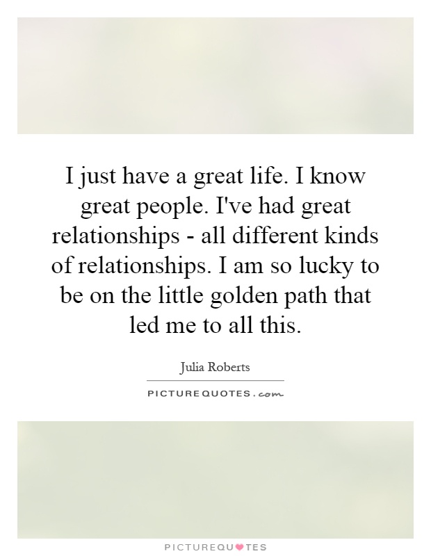 I just have a great life. I know great people. I've had great relationships - all different kinds of relationships. I am so lucky to be on the little golden path that led me to all this Picture Quote #1