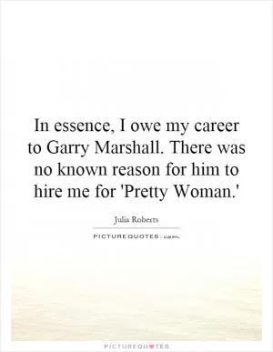 In essence, I owe my career to Garry Marshall. There was no known reason for him to hire me for 'Pretty Woman.' Picture Quote #1
