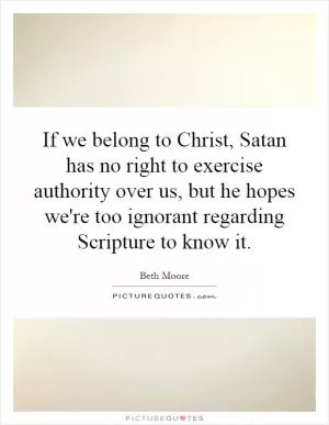 If we belong to Christ, Satan has no right to exercise authority over us, but he hopes we're too ignorant regarding Scripture to know it Picture Quote #1