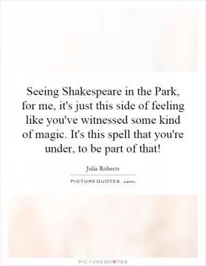 Seeing Shakespeare in the Park, for me, it's just this side of feeling like you've witnessed some kind of magic. It's this spell that you're under, to be part of that! Picture Quote #1