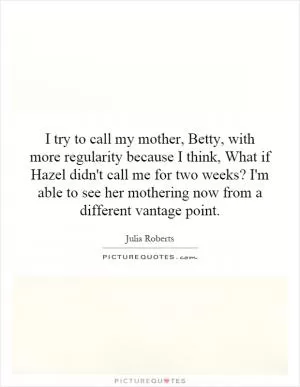 I try to call my mother, Betty, with more regularity because I think, What if Hazel didn't call me for two weeks? I'm able to see her mothering now from a different vantage point Picture Quote #1