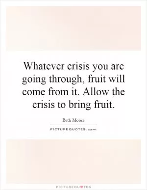 Whatever crisis you are going through, fruit will come from it. Allow the crisis to bring fruit Picture Quote #1
