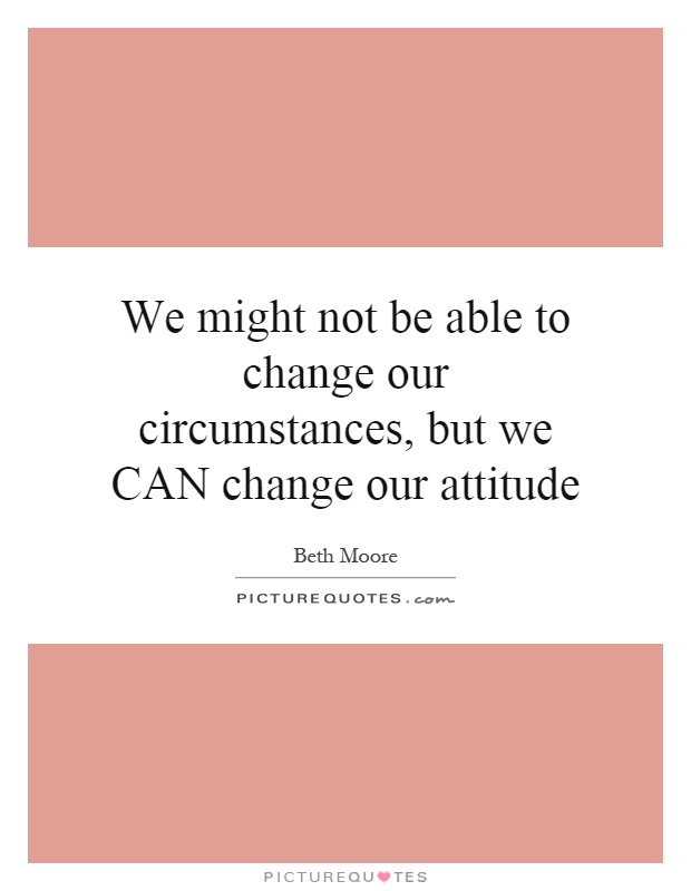 We might not be able to change our circumstances, but we CAN change our attitude Picture Quote #1