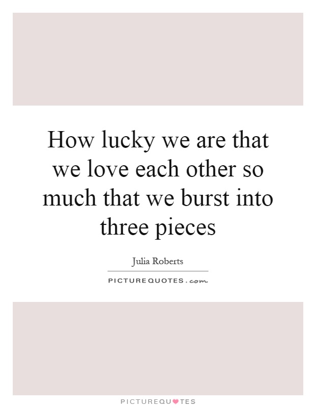 How lucky we are that we love each other so much that we burst into three pieces Picture Quote #1
