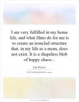 I am very fulfilled in my home life, and what films do for me is to create an ironclad structure that, in my life as a mom, does not exist. It is a shapeless blob of happy chaos Picture Quote #1