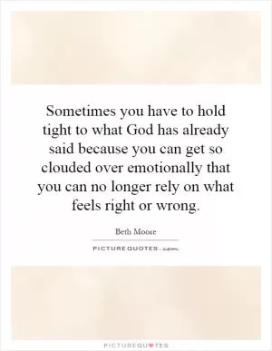 Sometimes you have to hold tight to what God has already said because you can get so clouded over emotionally that you can no longer rely on what feels right or wrong Picture Quote #1