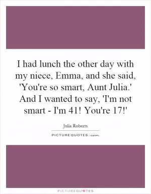 I had lunch the other day with my niece, Emma, and she said, 'You're so smart, Aunt Julia.' And I wanted to say, 'I'm not smart - I'm 41! You're 17!' Picture Quote #1