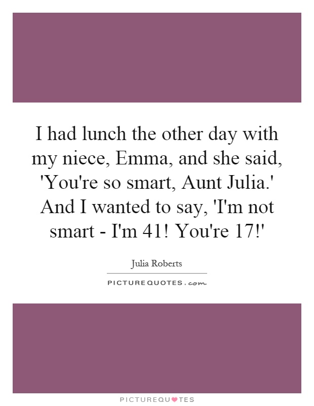 I had lunch the other day with my niece, Emma, and she said, 'You're so smart, Aunt Julia.' And I wanted to say, 'I'm not smart - I'm 41! You're 17!' Picture Quote #1