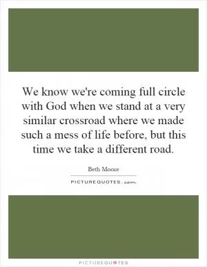 We know we're coming full circle with God when we stand at a very similar crossroad where we made such a mess of life before, but this time we take a different road Picture Quote #1