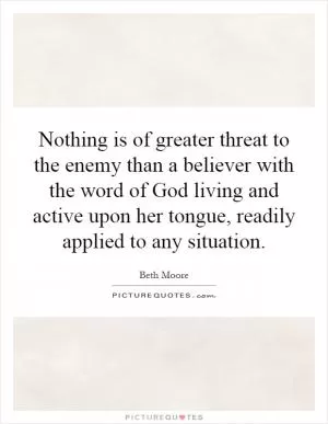 Nothing is of greater threat to the enemy than a believer with the word of God living and active upon her tongue, readily applied to any situation Picture Quote #1