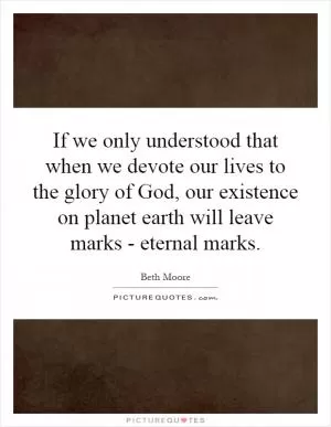 If we only understood that when we devote our lives to the glory of God, our existence on planet earth will leave marks - eternal marks Picture Quote #1