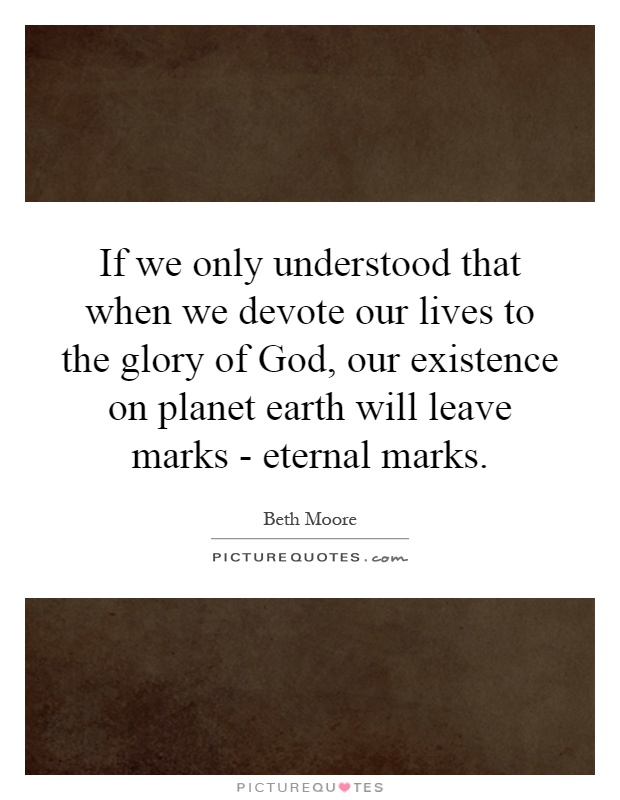 If we only understood that when we devote our lives to the glory of God, our existence on planet earth will leave marks - eternal marks Picture Quote #1