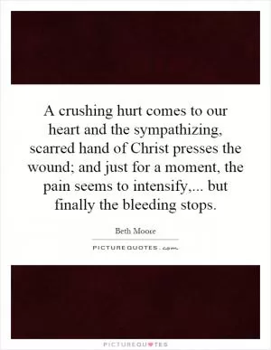 A crushing hurt comes to our heart and the sympathizing, scarred hand of Christ presses the wound; and just for a moment, the pain seems to intensify,... but finally the bleeding stops Picture Quote #1