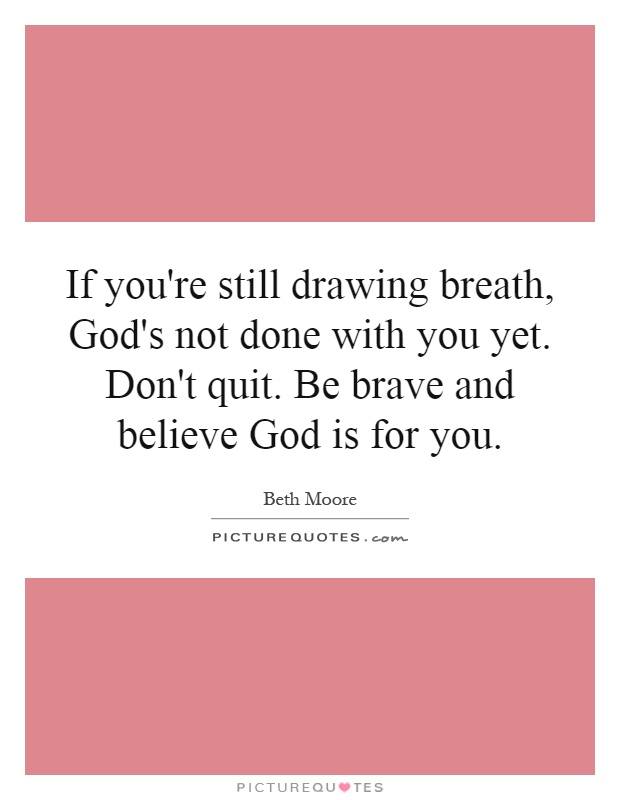 If you're still drawing breath, God's not done with you yet. Don't quit. Be brave and believe God is for you Picture Quote #1