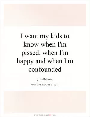 I want my kids to know when I'm pissed, when I'm happy and when I'm confounded Picture Quote #1