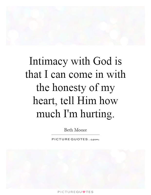 Intimacy with God is that I can come in with the honesty of my heart, tell Him how much I'm hurting Picture Quote #1
