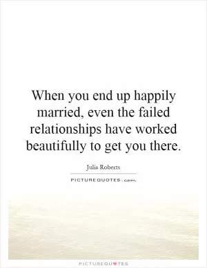 When you end up happily married, even the failed relationships have worked beautifully to get you there Picture Quote #1