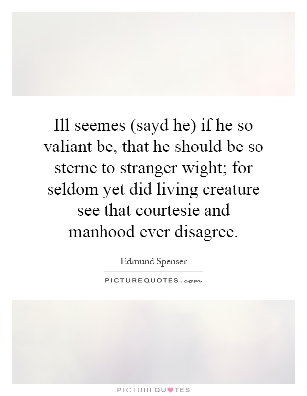 Ill seemes (sayd he) if he so valiant be, that he should be so sterne to stranger wight; for seldom yet did living creature see that courtesie and manhood ever disagree Picture Quote #1