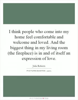 I think people who come into my home feel comfortable and welcome and loved. And the biggest thing in my living room (the fireplace) is in and of itself an expression of love Picture Quote #1