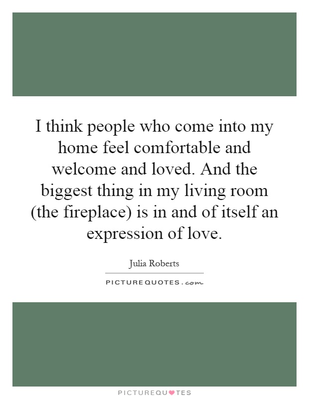 I think people who come into my home feel comfortable and welcome and loved. And the biggest thing in my living room (the fireplace) is in and of itself an expression of love Picture Quote #1