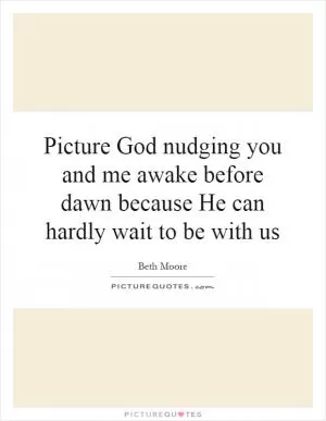 Picture God nudging you and me awake before dawn because He can hardly wait to be with us Picture Quote #1