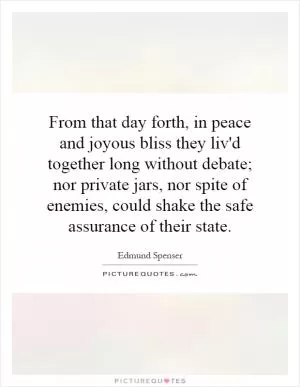 From that day forth, in peace and joyous bliss they liv'd together long without debate; nor private jars, nor spite of enemies, could shake the safe assurance of their state Picture Quote #1