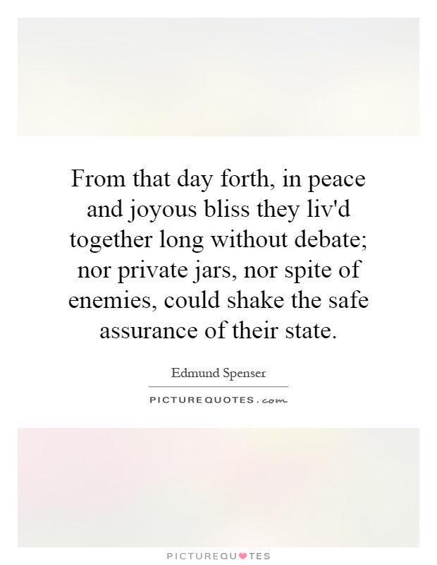From that day forth, in peace and joyous bliss they liv'd together long without debate; nor private jars, nor spite of enemies, could shake the safe assurance of their state Picture Quote #1