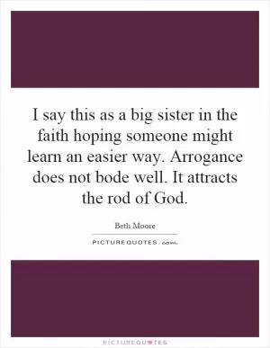 I say this as a big sister in the faith hoping someone might learn an easier way. Arrogance does not bode well. It attracts the rod of God Picture Quote #1