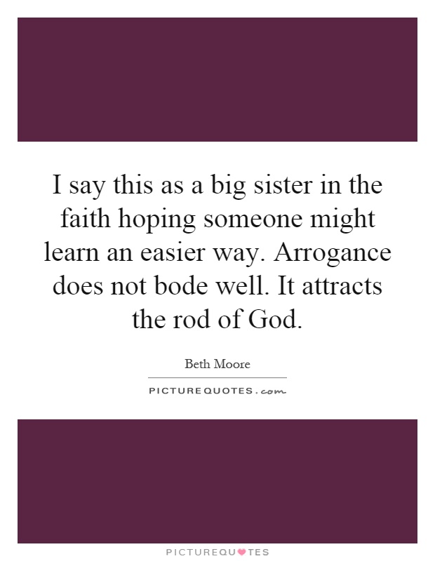 I say this as a big sister in the faith hoping someone might learn an easier way. Arrogance does not bode well. It attracts the rod of God Picture Quote #1