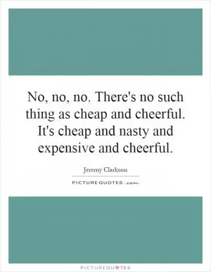 No, no, no. There's no such thing as cheap and cheerful. It's cheap and nasty and expensive and cheerful Picture Quote #1