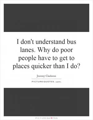 I don't understand bus lanes. Why do poor people have to get to places quicker than I do? Picture Quote #1