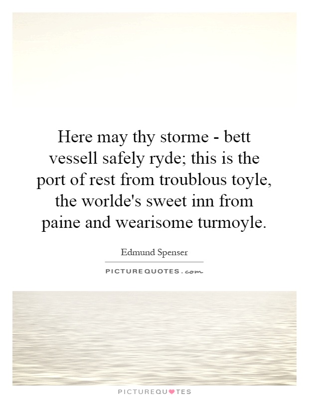 Here may thy storme - bett vessell safely ryde; this is the port of rest from troublous toyle, the worlde's sweet inn from paine and wearisome turmoyle Picture Quote #1