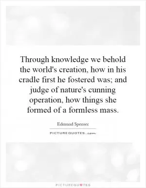 Through knowledge we behold the world's creation, how in his cradle first he fostered was; and judge of nature's cunning operation, how things she formed of a formless mass Picture Quote #1