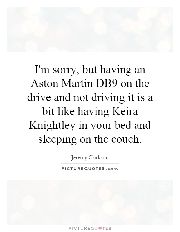I'm sorry, but having an Aston Martin DB9 on the drive and not driving it is a bit like having Keira Knightley in your bed and sleeping on the couch Picture Quote #1