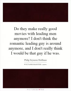 Do they make really good movies with leading men anymore? I don't think the romantic leading guy is around anymore, and I don't really think I would be that guy if he was Picture Quote #1