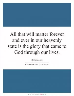 All that will matter forever and ever in our heavenly state is the glory that came to God through our lives Picture Quote #1