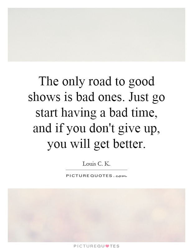 The only road to good shows is bad ones. Just go start having a bad time, and if you don't give up, you will get better Picture Quote #1