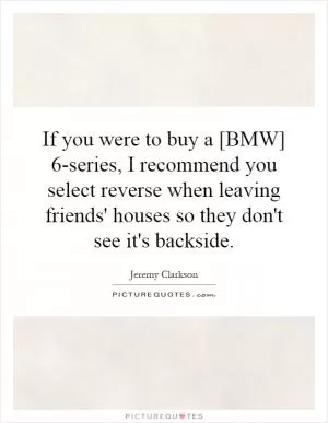 If you were to buy a [BMW] 6-series, I recommend you select reverse when leaving friends' houses so they don't see it's backside Picture Quote #1