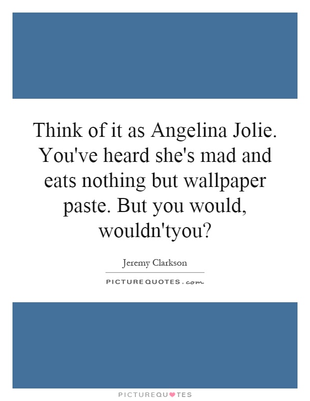 Think of it as Angelina Jolie. You've heard she's mad and eats nothing but wallpaper paste. But you would, wouldn'tyou? Picture Quote #1