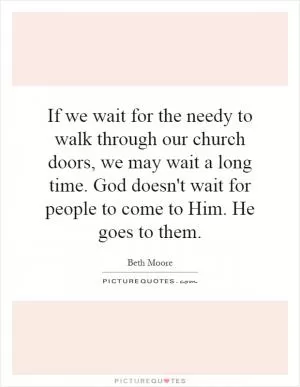 If we wait for the needy to walk through our church doors, we may wait a long time. God doesn't wait for people to come to Him. He goes to them Picture Quote #1
