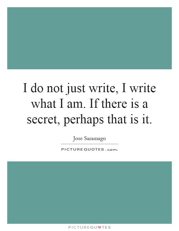 I do not just write, I write what I am. If there is a secret, perhaps that is it Picture Quote #1