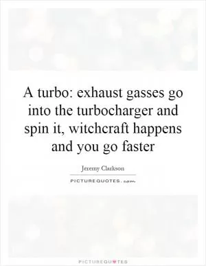 A turbo: exhaust gasses go into the turbocharger and spin it, witchcraft happens and you go faster Picture Quote #1